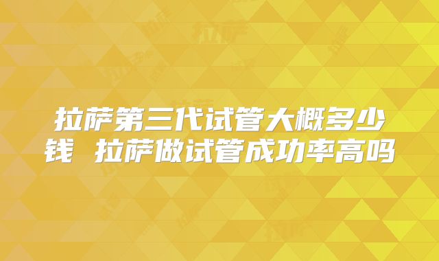 拉萨第三代试管大概多少钱 拉萨做试管成功率高吗