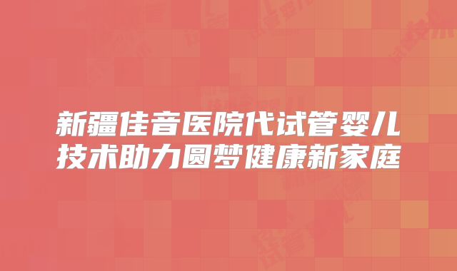 新疆佳音医院代试管婴儿技术助力圆梦健康新家庭