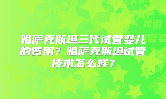 哈萨克斯坦三代试管婴儿的费用?哈萨克斯坦试管技术怎么样?