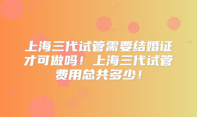 上海三代试管需要结婚证才可做吗！上海三代试管费用总共多少！