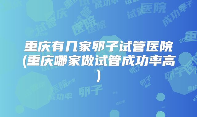重庆有几家卵子试管医院(重庆哪家做试管成功率高)
