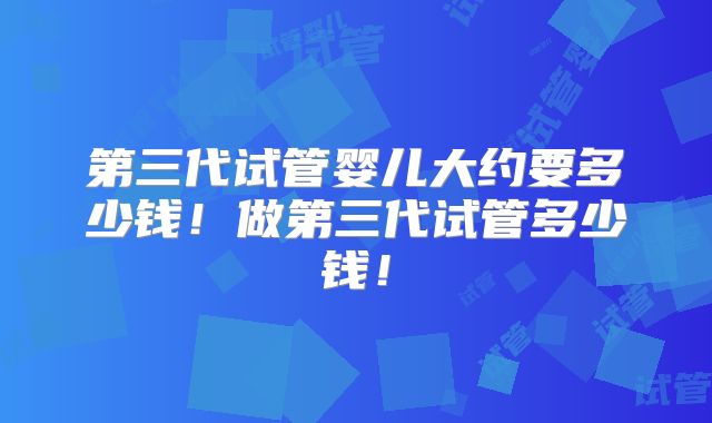 第三代试管婴儿大约要多少钱！做第三代试管多少钱！