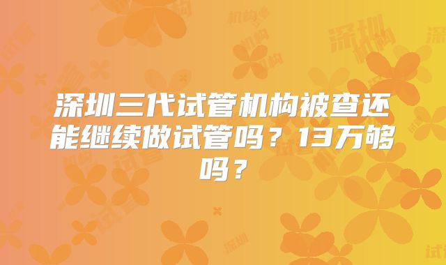深圳三代试管机构被查还能继续做试管吗？13万够吗？