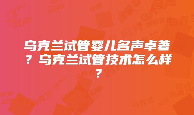 乌克兰试管婴儿名声卓著?乌克兰试管技术怎么样?