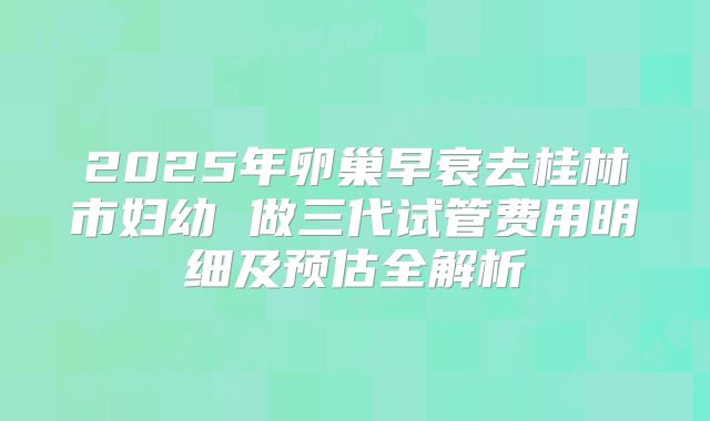 2025年卵巢早衰去桂林市妇幼 做三代试管费用明细及预估全解析