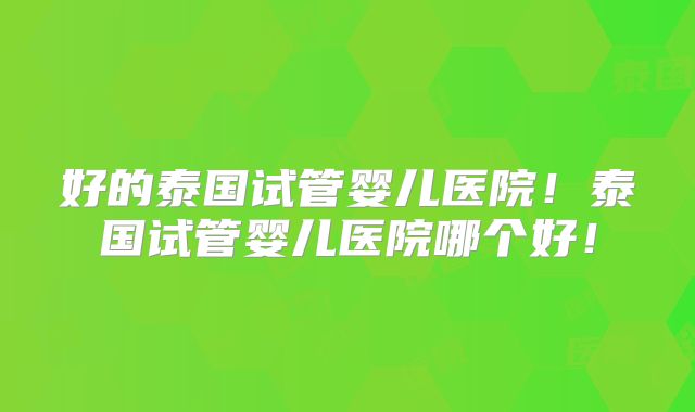好的泰国试管婴儿医院！泰国试管婴儿医院哪个好！