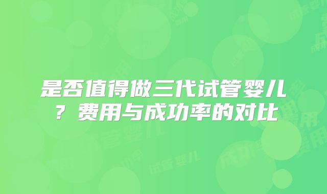 是否值得做三代试管婴儿?费用与成功率的对比