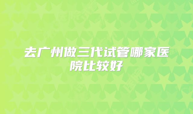 去广州做三代试管哪家医院比较好