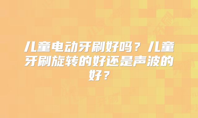 儿童电动牙刷好吗？儿童牙刷旋转的好还是声波的好？