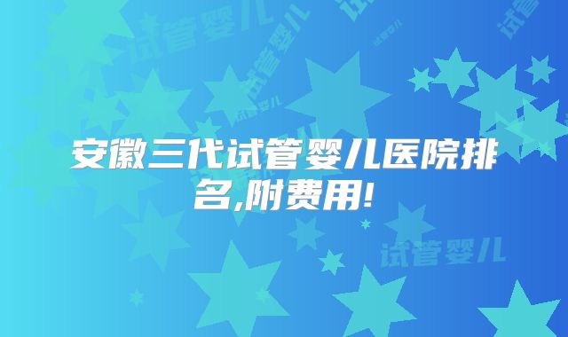 安徽三代试管婴儿医院排名,附费用!