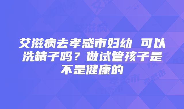 艾滋病去孝感市妇幼 可以洗精子吗?做试管孩子是不是健康的