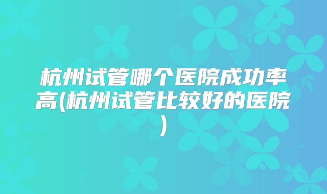 杭州试管哪个医院成功率高(杭州试管比较好的医院)