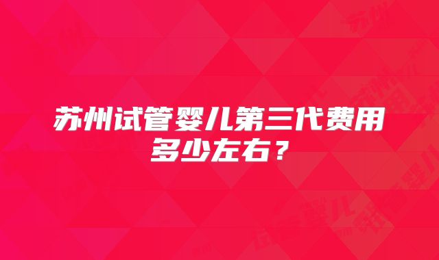 苏州试管婴儿第三代费用多少左右？