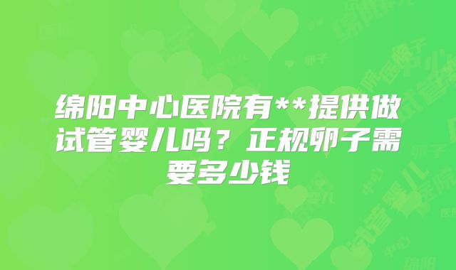 绵阳中心医院有**提供做试管婴儿吗?正规卵子需要多少钱