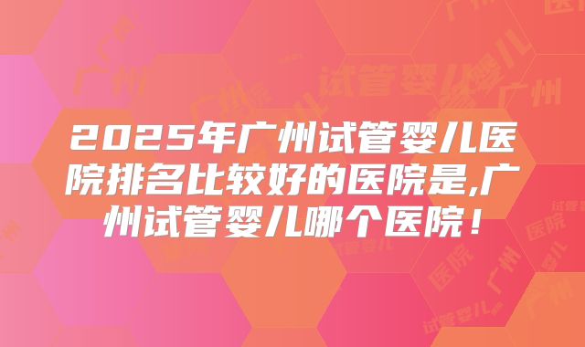 2025年广州试管婴儿医院排名比较好的医院是,广州试管婴儿哪个医院！