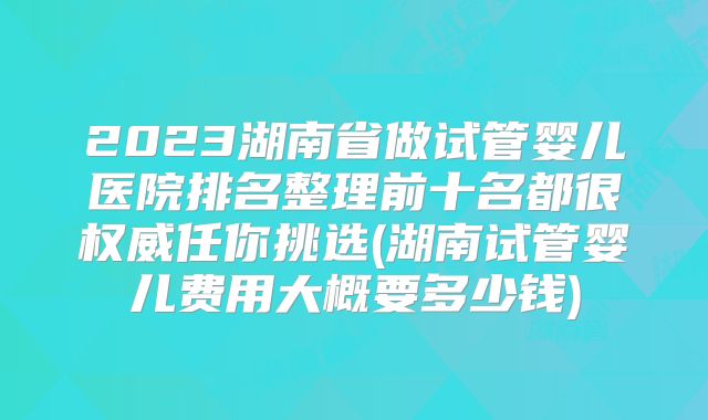 2023湖南省做试管婴儿医院排名整理前十名都很权威任你挑选(湖南试管婴儿费用大概要多少钱)