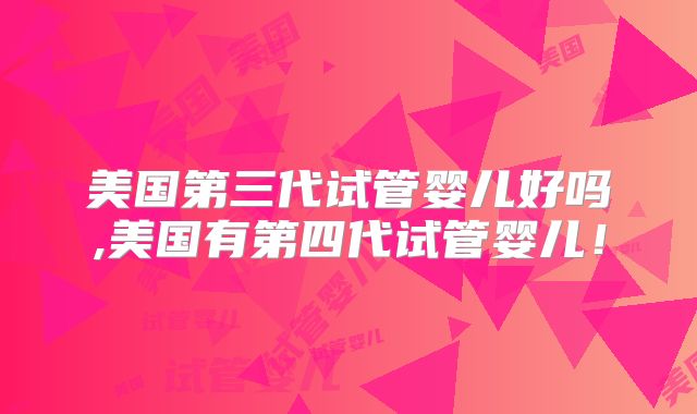 美国第三代试管婴儿好吗,美国有第四代试管婴儿！