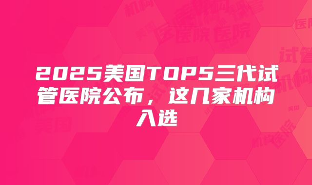 2025美国TOP5三代试管医院公布，这几家机构入选