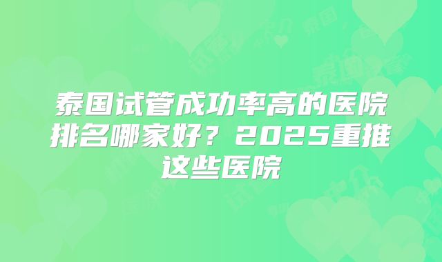 泰国试管成功率高的医院排名哪家好?2025重推这些医院