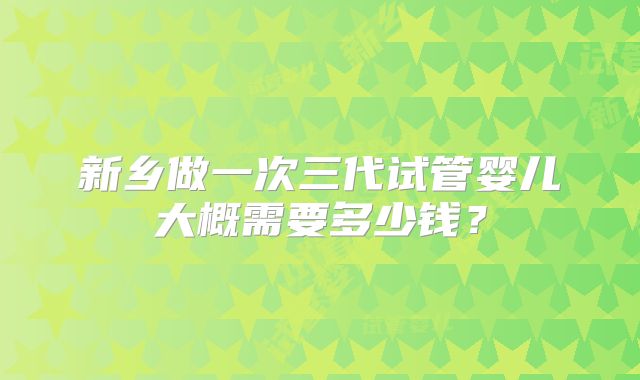 新乡做一次三代试管婴儿大概需要多少钱?