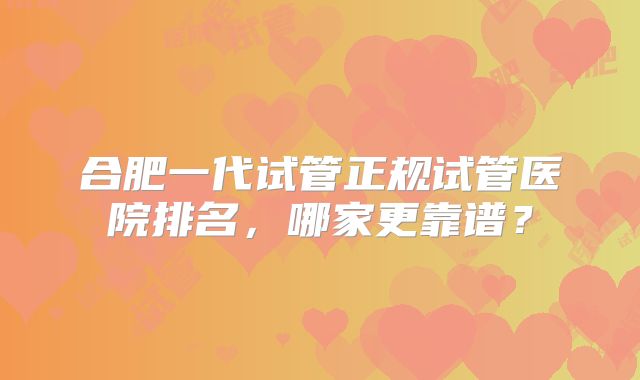 合肥一代试管正规试管医院排名，哪家更靠谱？