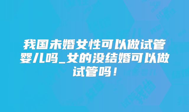我国未婚女性可以做试管婴儿吗_女的没结婚可以做试管吗！