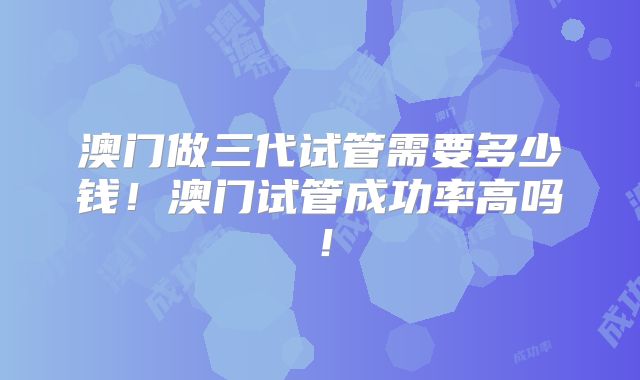 澳门做三代试管需要多少钱！澳门试管成功率高吗！
