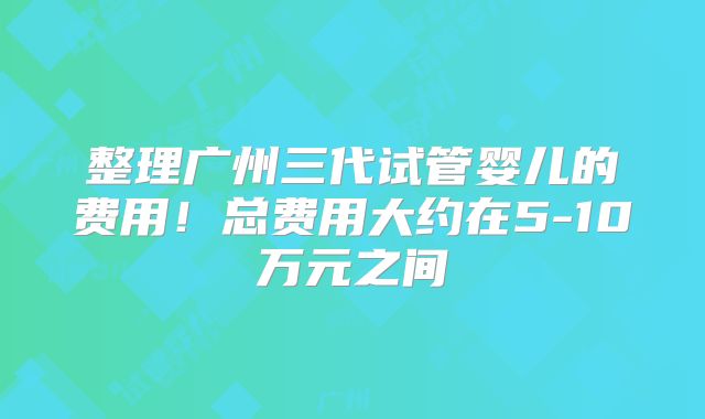 整理广州三代试管婴儿的费用！总费用大约在5-10万元之间