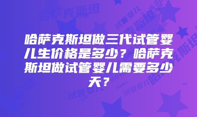 哈萨克斯坦做三代试管婴儿生价格是多少?哈萨克斯坦做试管婴儿需要多少天?