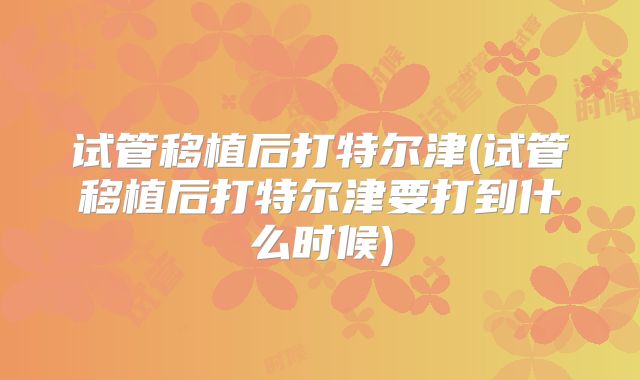 试管移植后打特尔津(试管移植后打特尔津要打到什么时候)
