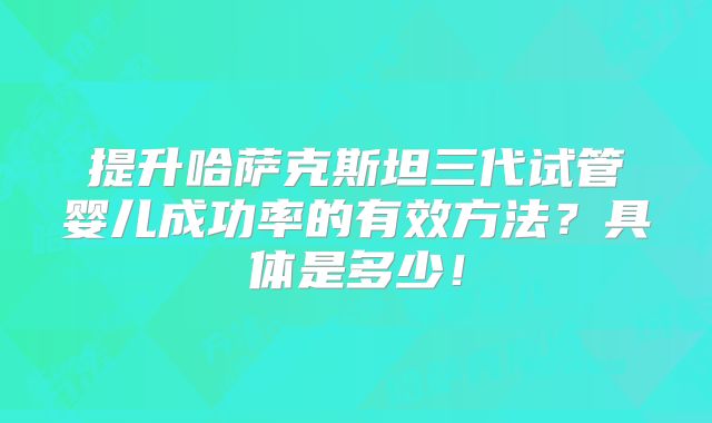 提升哈萨克斯坦三代试管婴儿成功率的有效方法？具体是多少！