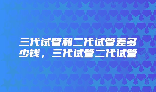 三代试管和二代试管差多少钱，三代试管二代试管