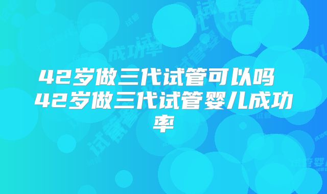 42岁做三代试管可以吗 42岁做三代试管婴儿成功率