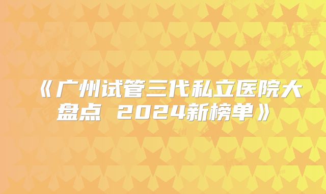 《广州试管三代私立医院大盘点 2024新榜单》