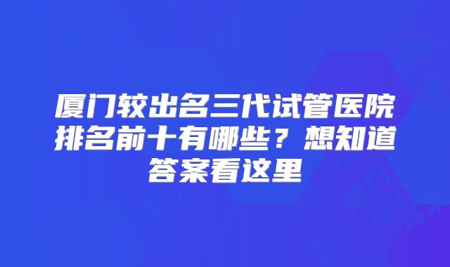 厦门较出名三代试管医院排名前十有哪些？想知道答案看这里