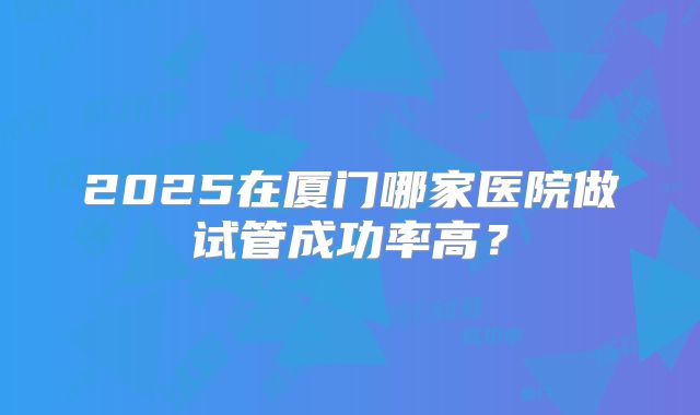 2025在厦门哪家医院做试管成功率高？