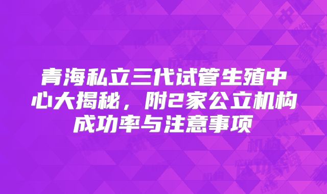 青海私立三代试管生殖中心大揭秘，附2家公立机构成功率与注意事项