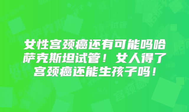 女性宫颈癌还有可能吗哈萨克斯坦试管！女人得了宫颈癌还能生孩子吗！