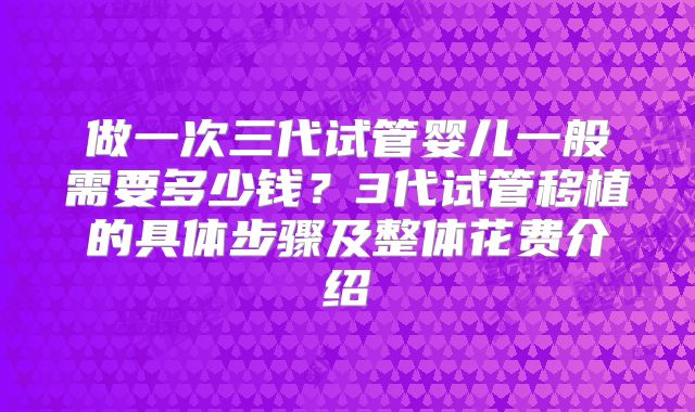做一次三代试管婴儿一般需要多少钱？3代试管移植的具体步骤及整体花费介绍