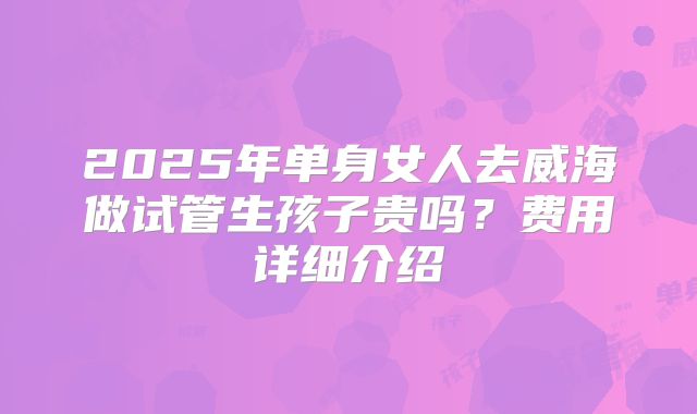 2025年单身女人去威海做试管生孩子贵吗？费用详细介绍