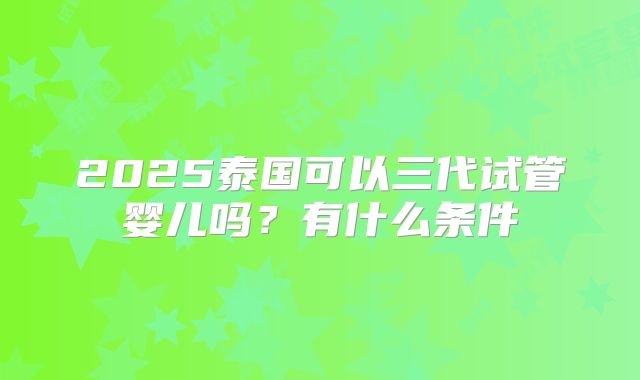 2025泰国可以三代试管婴儿吗？有什么条件