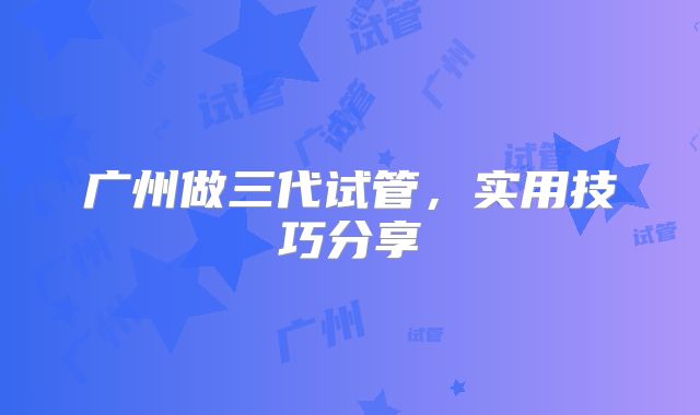 广州做三代试管，实用技巧分享