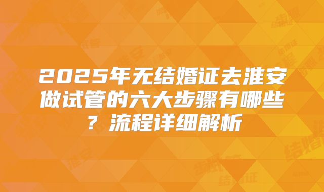 2025年无结婚证去淮安做试管的六大步骤有哪些？流程详细解析