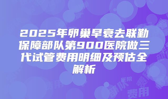 2025年卵巢早衰去联勤保障部队第900医院做三代试管费用明细及预估全解析