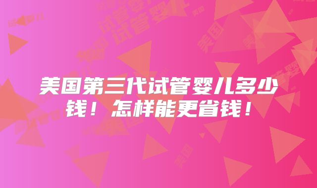 美国第三代试管婴儿多少钱!怎样能更省钱!