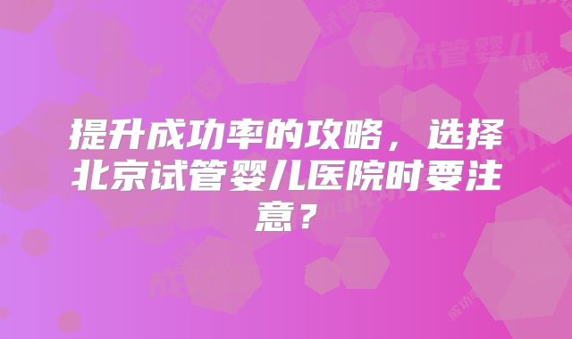 提升成功率的攻略，选择北京试管婴儿医院时要注意？