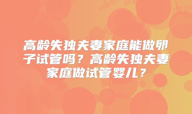 高龄失独夫妻家庭能做卵子试管吗？高龄失独夫妻家庭做试管婴儿？