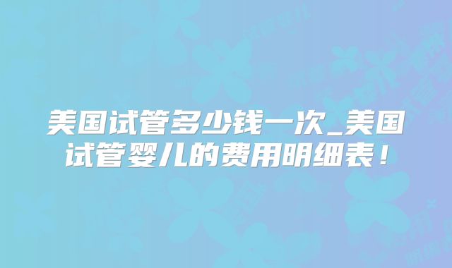 美国试管多少钱一次_美国试管婴儿的费用明细表！
