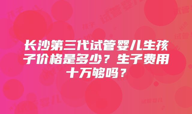 长沙第三代试管婴儿生孩子价格是多少？生子费用十万够吗？