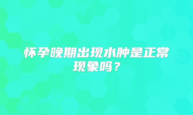 怀孕晚期出现水肿是正常现象吗?